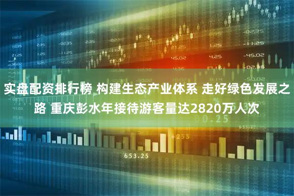实盘配资排行榜 构建生态产业体系 走好绿色发展之路 重庆彭水年接待游客量达2820万人次