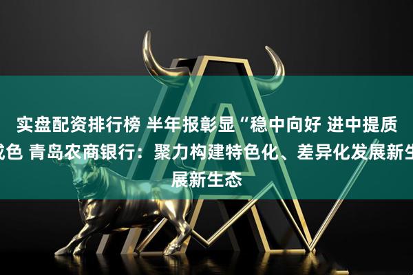 实盘配资排行榜 半年报彰显“稳中向好 进中提质”成色 青岛农商银行：聚力构建特色化、差异化发展新生态