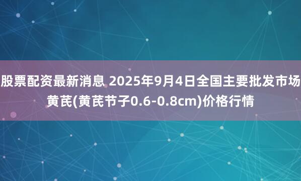 股票配资最新消息 2025年9月4日全国主要批发市场黄芪(黄芪节子0.6-0.8cm)价格行情