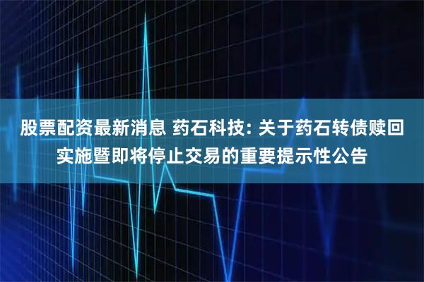 股票配资最新消息 药石科技: 关于药石转债赎回实施暨即将停止交易的重要提示性公告