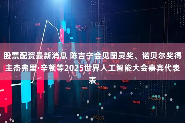 股票配资最新消息 陈吉宁会见图灵奖、诺贝尔奖得主杰弗里·辛顿等2025世界人工智能大会嘉宾代表