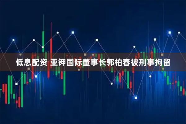 低息配资 亚钾国际董事长郭柏春被刑事拘留