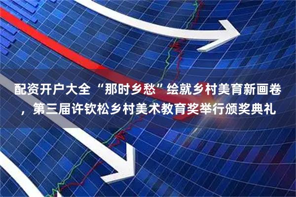 配资开户大全 “那时乡愁”绘就乡村美育新画卷，第三届许钦松乡村美术教育奖举行颁奖典礼