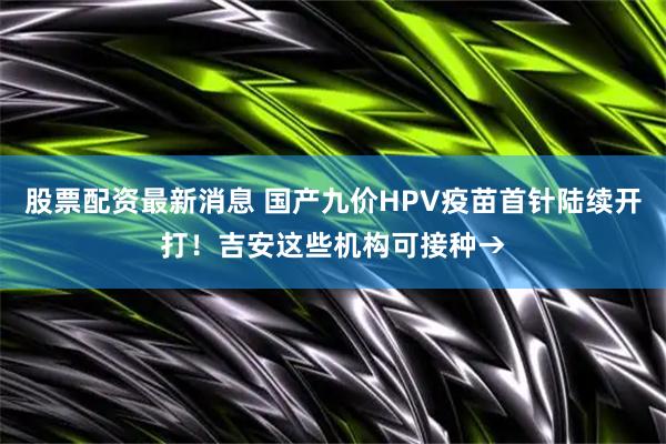 股票配资最新消息 国产九价HPV疫苗首针陆续开打！吉安这些机构可接种→