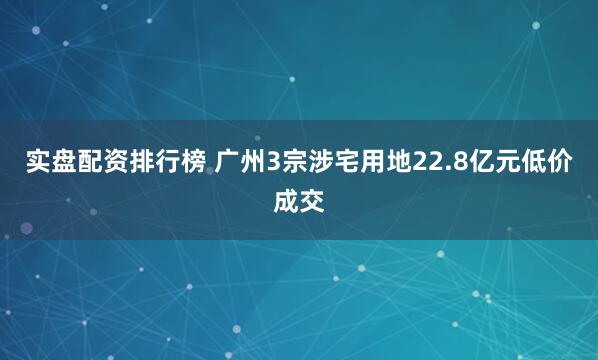 实盘配资排行榜 广州3宗涉宅用地22.8亿元低价成交