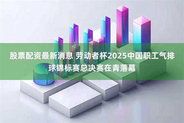 股票配资最新消息 劳动者杯2025中国职工气排球锦标赛总决赛在青落幕