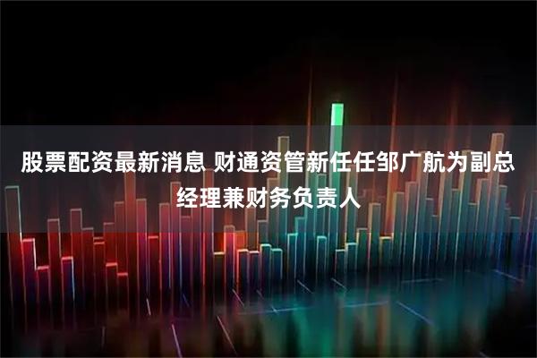 股票配资最新消息 财通资管新任任邹广航为副总经理兼财务负责人