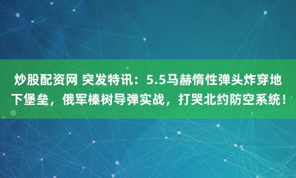 炒股配资网 突发特讯：5.5马赫惰性弹头炸穿地下堡垒，俄军榛树导弹实战，打哭北约防空系统！