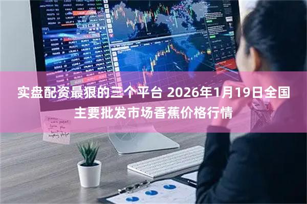 实盘配资最狠的三个平台 2026年1月19日全国主要批发市场香蕉价格行情