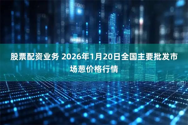 股票配资业务 2026年1月20日全国主要批发市场葱价格行情