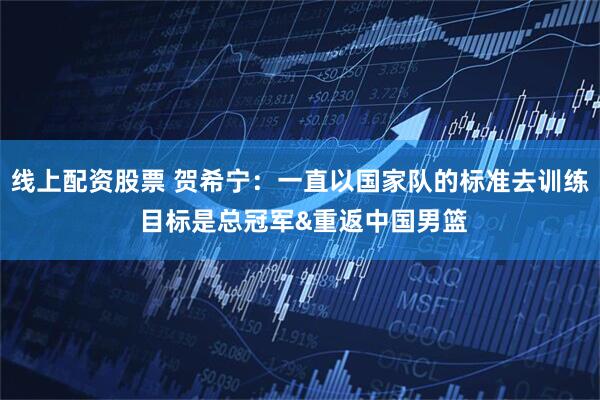 线上配资股票 贺希宁：一直以国家队的标准去训练 目标是总冠军&重返中国男篮