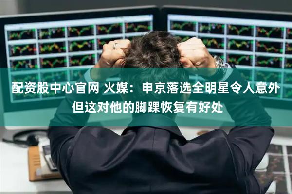 配资股中心官网 火媒：申京落选全明星令人意外 但这对他的脚踝恢复有好处