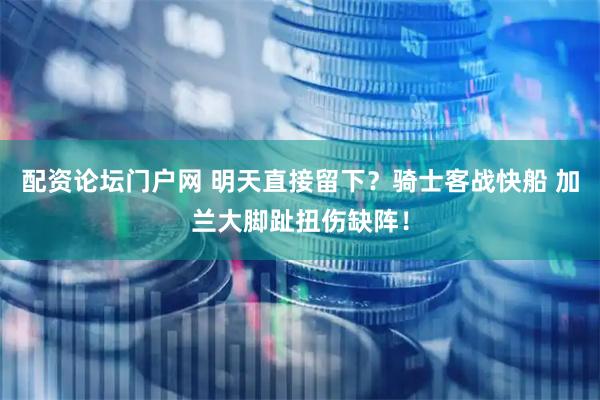 配资论坛门户网 明天直接留下？骑士客战快船 加兰大脚趾扭伤缺阵！