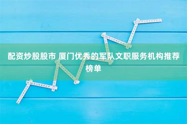 配资炒股股市 厦门优秀的军队文职服务机构推荐榜单