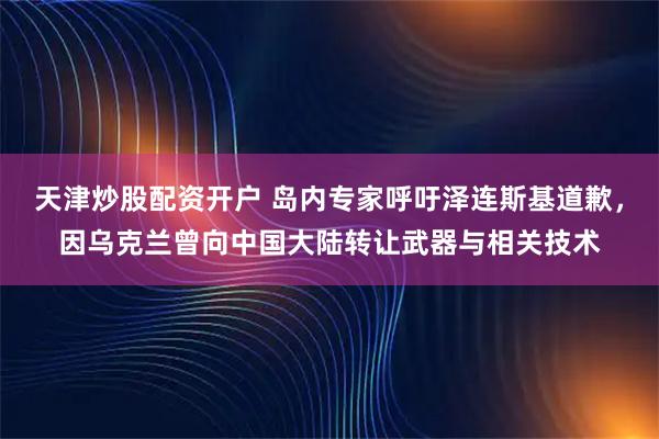 天津炒股配资开户 岛内专家呼吁泽连斯基道歉，因乌克兰曾向中国大陆转让武器与相关技术