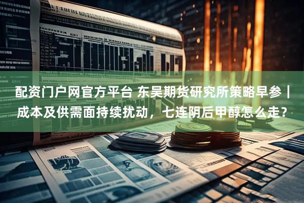 配资门户网官方平台 东吴期货研究所策略早参｜成本及供需面持续扰动，七连阴后甲醇怎么走？