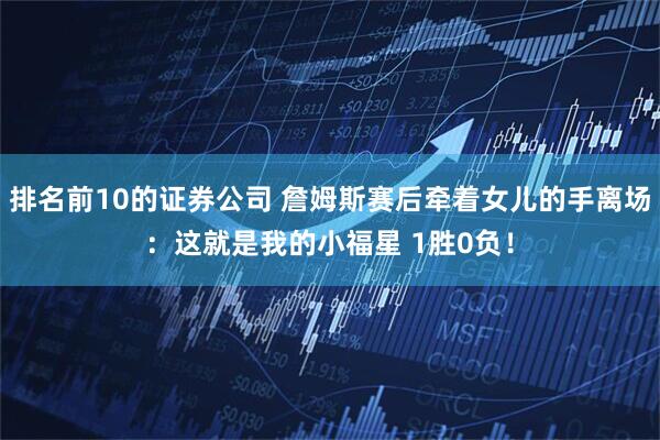 排名前10的证券公司 詹姆斯赛后牵着女儿的手离场：这就是我的小福星 1胜0负！