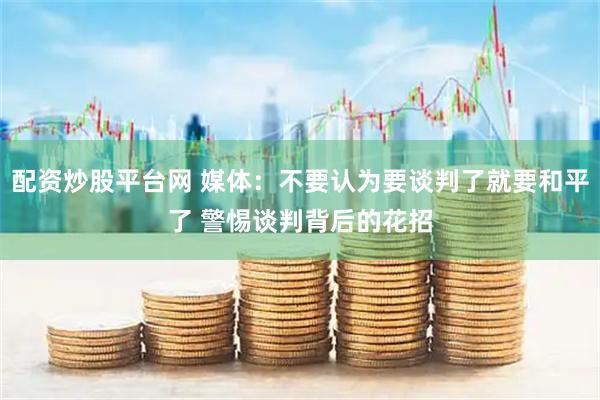 配资炒股平台网 媒体：不要认为要谈判了就要和平了 警惕谈判背后的花招