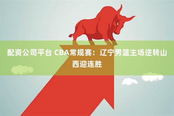 配资公司平台 CBA常规赛：辽宁男篮主场逆转山西迎连胜