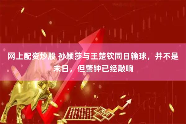 网上配资炒股 孙颖莎与王楚钦同日输球，并不是末日，但警钟已经敲响