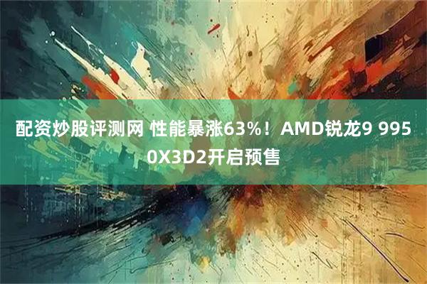 配资炒股评测网 性能暴涨63%！AMD锐龙9 9950X3D2开启预售